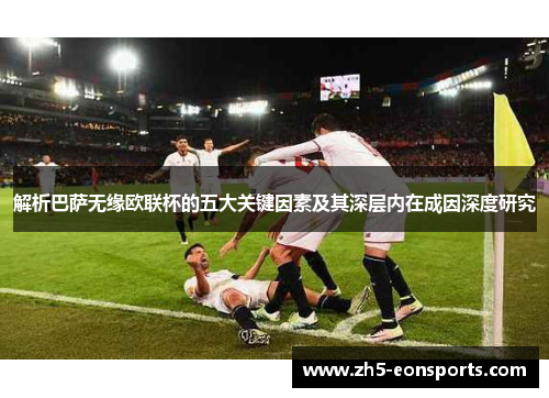 解析巴萨无缘欧联杯的五大关键因素及其深层内在成因深度研究